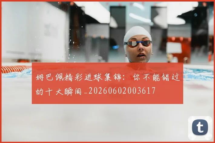姆巴佩精彩进球集锦:你不能错过的十大瞬间_20260602003617