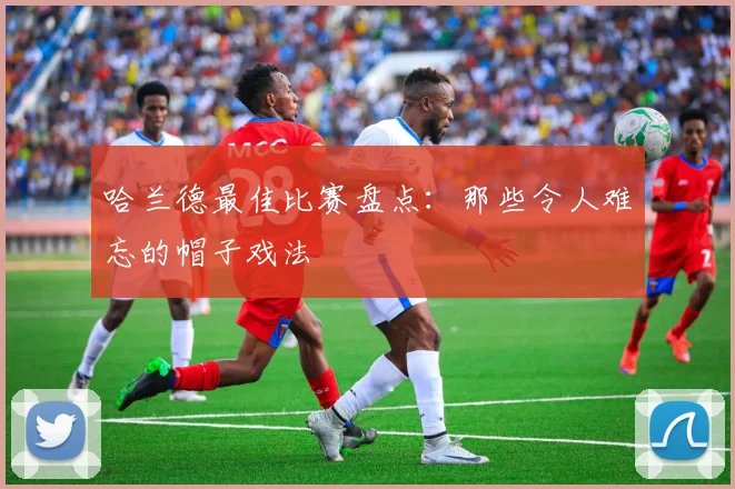 哈兰德最佳比赛盘点：那些令人难忘的帽子戏法