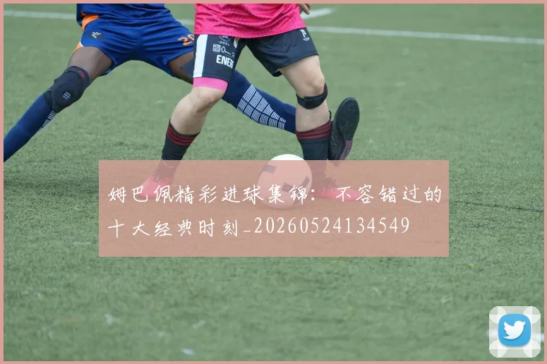 姆巴佩精彩进球集锦:不容错过的十大经典时刻_20260524134549