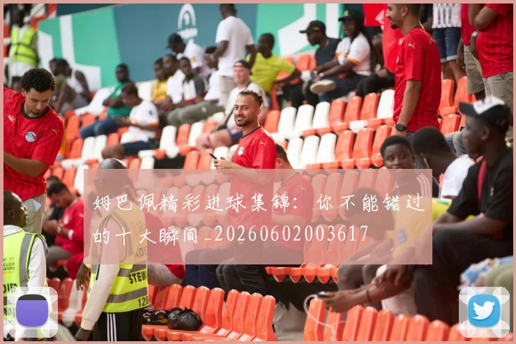 姆巴佩精彩进球集锦：你不能错过的十大瞬间_20260602003617