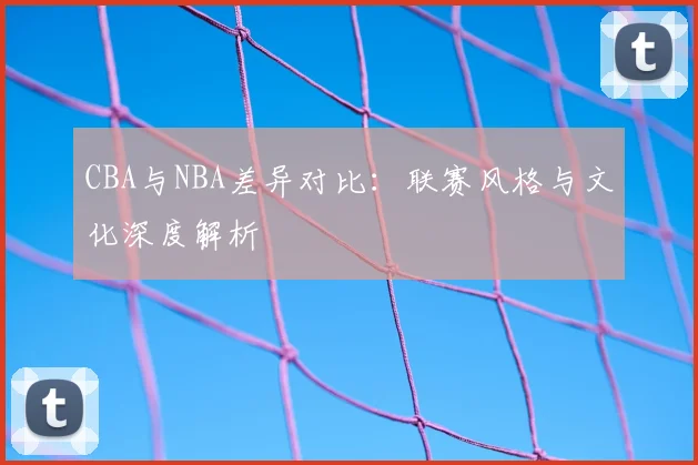 CBA与NBA差异对比：联赛风格与文化深度解析