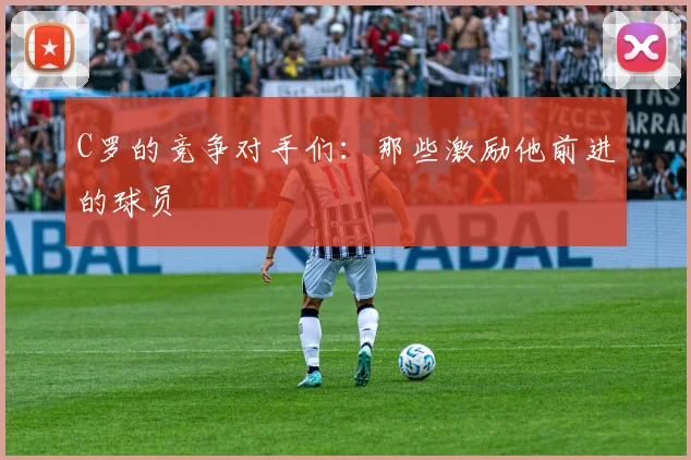 C罗的竞争对手们:那些激励他前进的球员