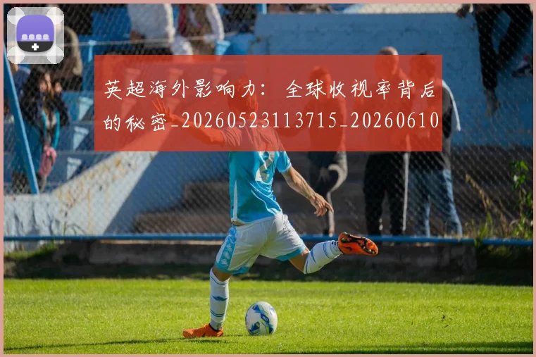 英超海外影响力：全球收视率背后的秘密_20260523113715_20260610170046