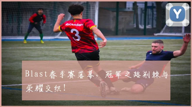 Blast春季赛落幕，冠军之路荆棘与荣耀交织！