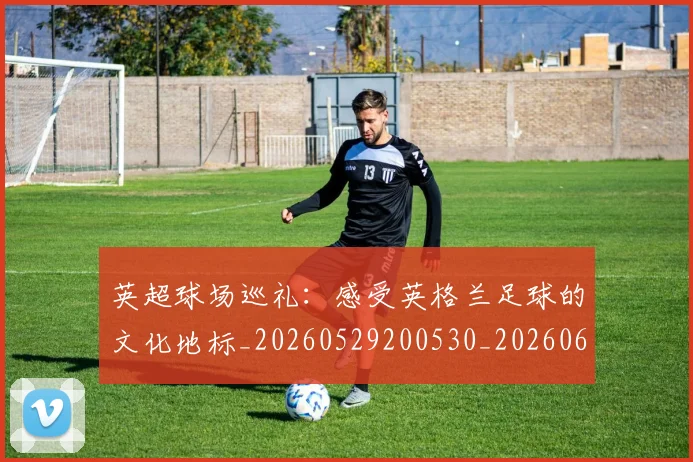 英超球场巡礼：感受英格兰足球的文化地标_20260529200530_20260610170047